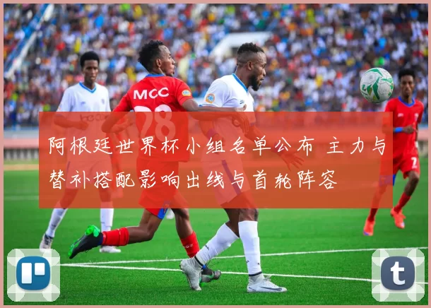 阿根廷世界杯小组名单公布 主力与替补搭配影响出线与首轮阵容