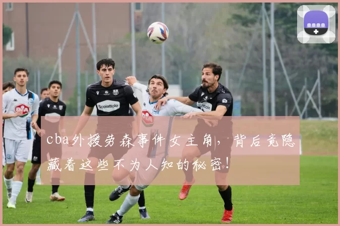 cba外援劳森事件女主角，背后竟隐藏着这些不为人知的秘密！