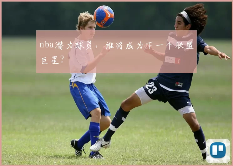 nba潜力球员，谁将成为下一个联盟巨星？