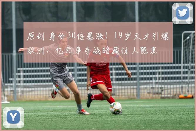 原创 身价30倍暴涨！19岁天才引爆欧洲，亿元争夺战暗藏惊人隐患