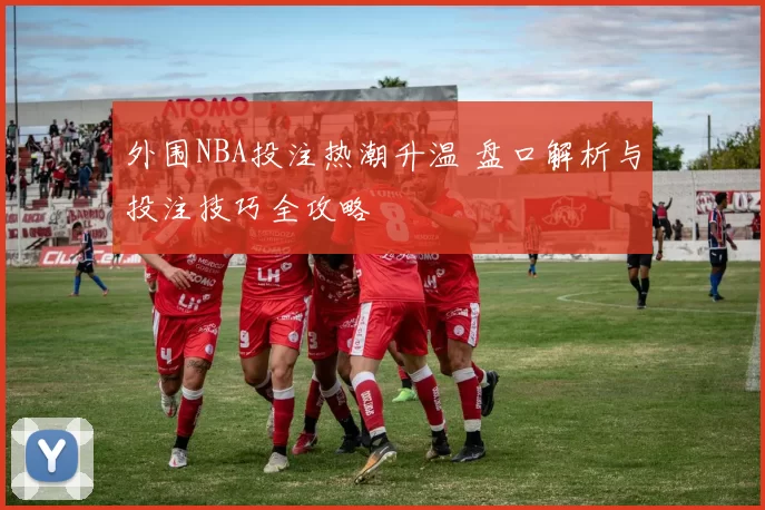 外围NBA投注热潮升温 盘口解析与投注技巧全攻略