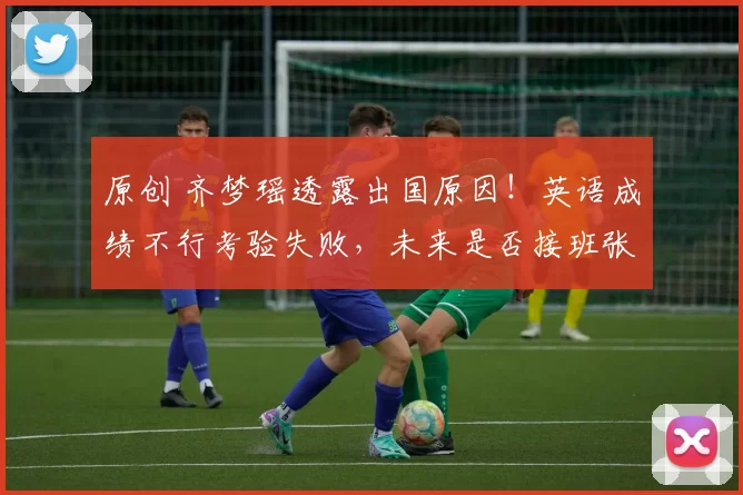 原创 齐梦瑶透露出国原因！英语成绩不行考验失败，未来是否接班张晶？