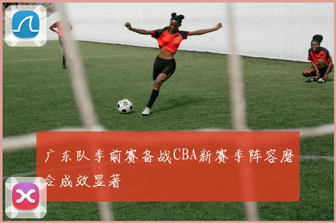 广东队季前赛备战CBA新赛季阵容磨合成效显著