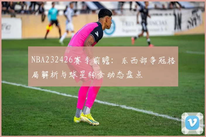 NBA232426赛季前瞻：东西部争冠格局解析与球星转会动态盘点