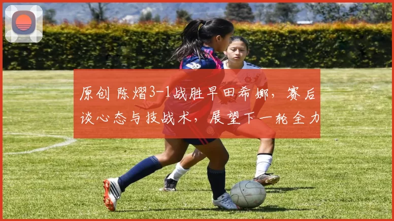 原创 陈熠3-1战胜早田希娜，赛后谈心态与技战术，展望下一轮全力以赴