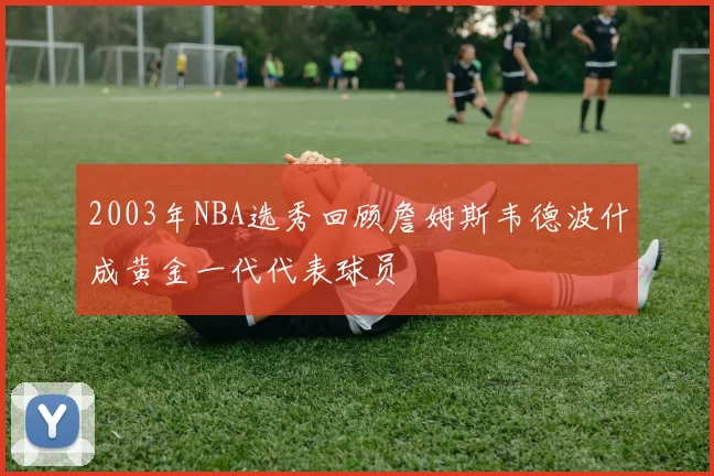 2003年NBA选秀回顾詹姆斯韦德波什成黄金一代代表球员