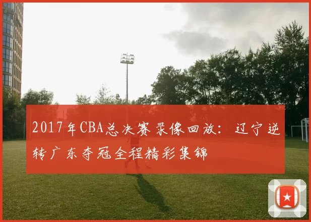 2017年CBA总决赛录像回放：辽宁逆转广东夺冠全程精彩集锦