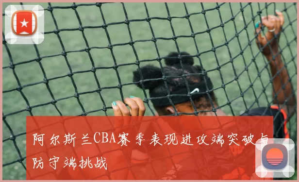 阿尔斯兰CBA赛季表现进攻端突破与防守端挑战
