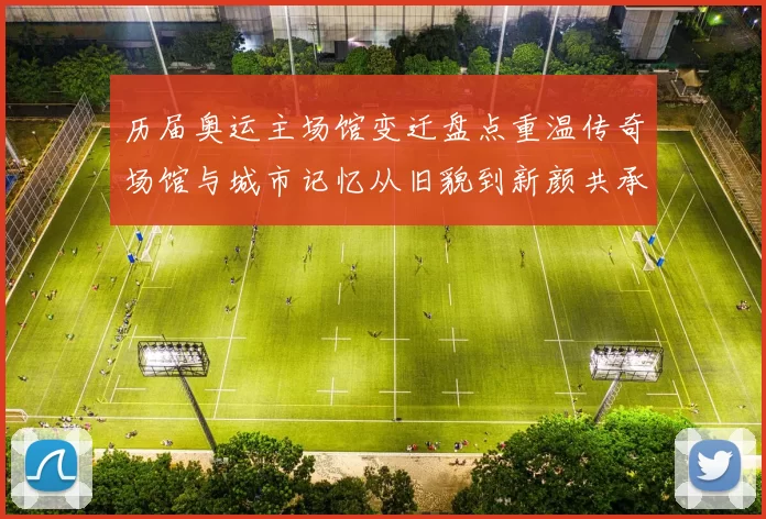 历届奥运主场馆变迁盘点重温传奇场馆与城市记忆从旧貌到新颜共承