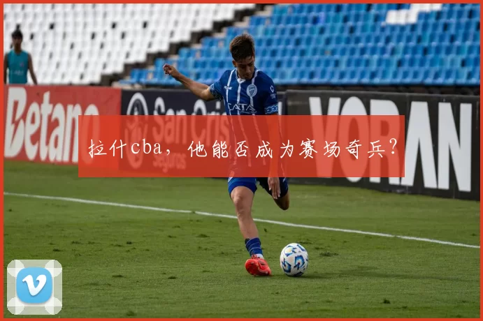 拉什cba，他能否成为赛场奇兵？