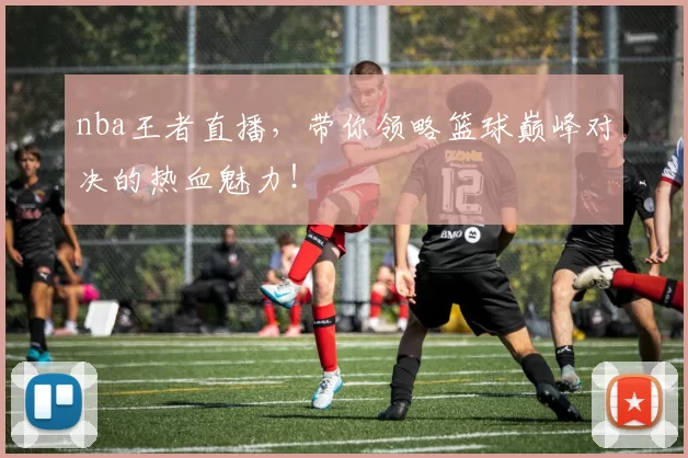 nba王者直播，带你领略篮球巅峰对决的热血魅力！