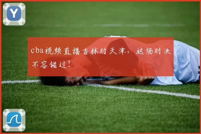 cba视频直播吉林对天津，这场对决不容错过！