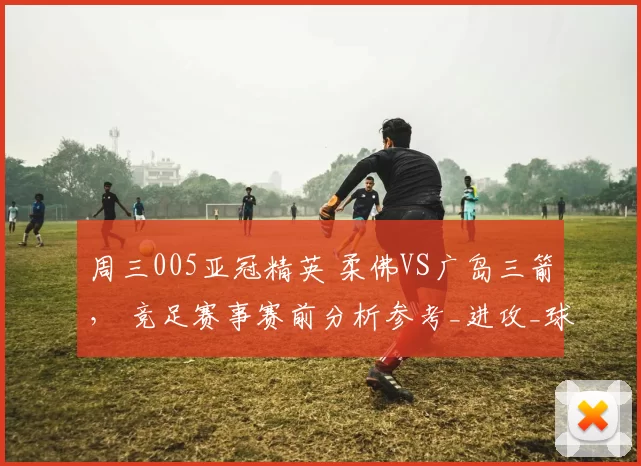 周三005亚冠精英 柔佛VS广岛三箭， 竞足赛事赛前分析参考_进攻_球员_战术
