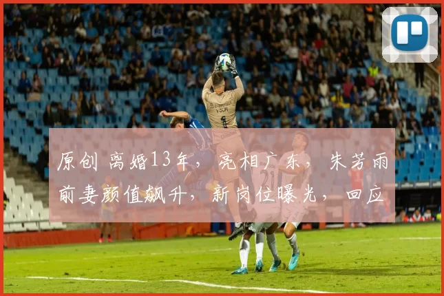 原创 离婚13年，亮相广东，朱芳雨前妻颜值飙升，新岗位曝光，回应再婚