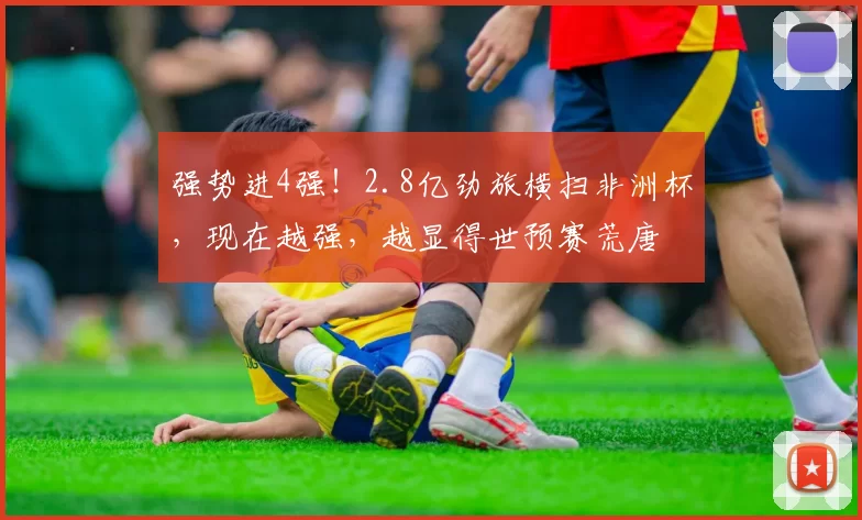 强势进4强！2.8亿劲旅横扫非洲杯，现在越强，越显得世预赛荒唐