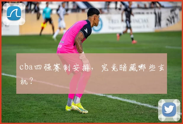 cba四强赛制安排，究竟暗藏哪些玄机？