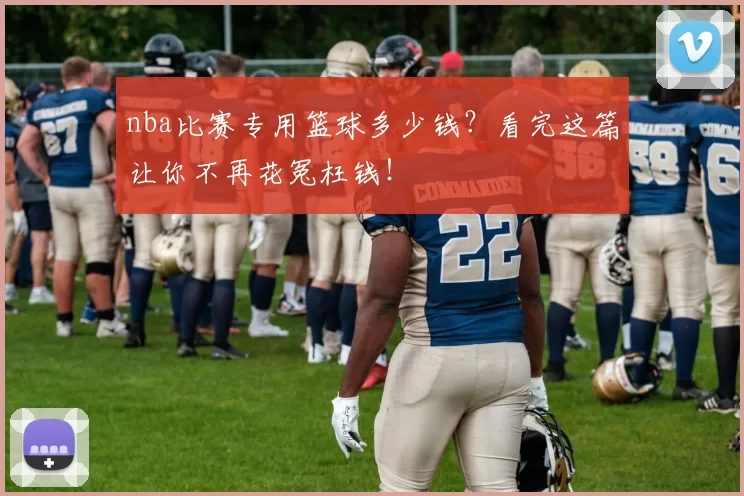 nba比赛专用篮球多少钱？看完这篇让你不再花冤枉钱！