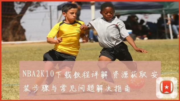NBA2K10下载教程详解 资源获取 安装步骤与常见问题解决指南