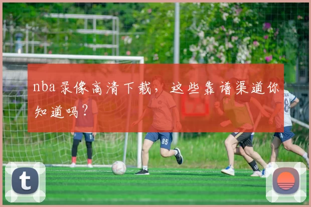 nba录像高清下载，这些靠谱渠道你知道吗？