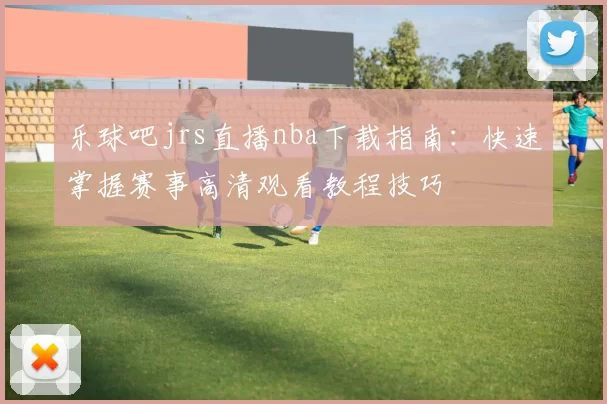 乐球吧jrs直播nba下载指南：快速掌握赛事高清观看教程技巧