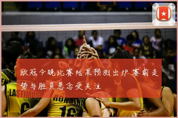欧冠今晚比赛结果预测出炉 赛前走势与胜负悬念受关注