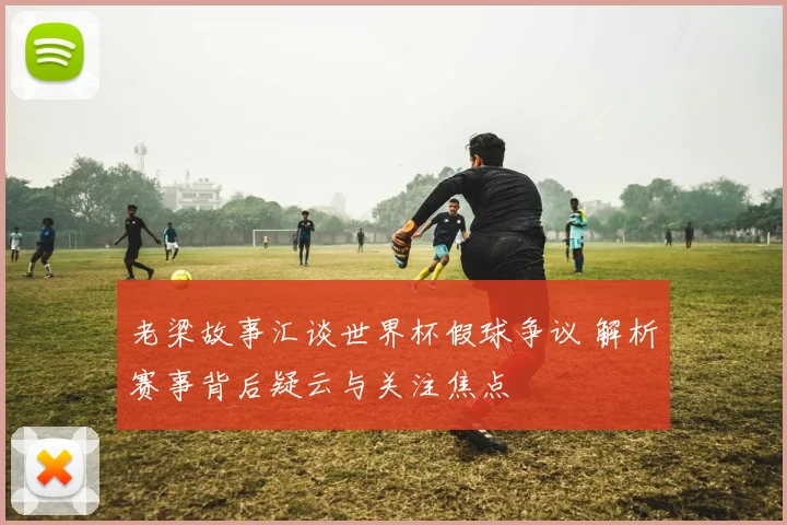 老梁故事汇谈世界杯假球争议 解析赛事背后疑云与关注焦点