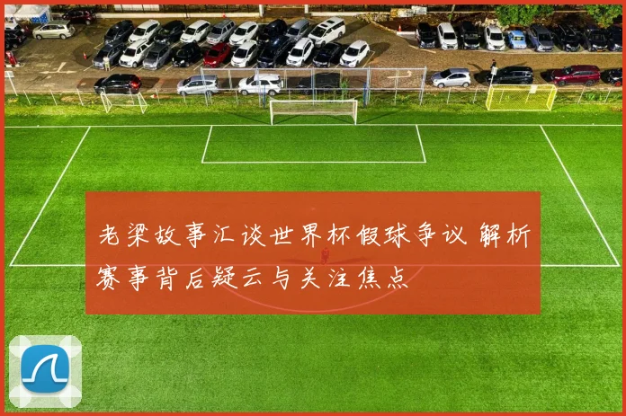 老梁故事汇谈世界杯假球争议 解析赛事背后疑云与关注焦点