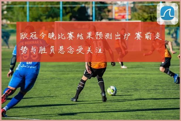 欧冠今晚比赛结果预测出炉 赛前走势与胜负悬念受关注